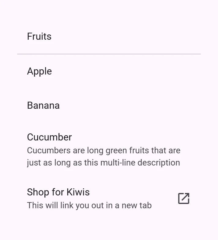 Three items in a list. The first item says Apple as its headline. The second one says Banana in its headline as well as Banana is a yellow fruit as its sub header. The third list item says Cucumber in its headline and Cucumbers are long green fruits that are just as long as this multi-line description as its sub header which is on two lines.